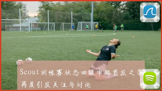 Scout训练赛状态回暖中路首发之争再度引发关注与讨论