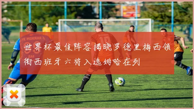 世界杯最佳阵容揭晓罗德里梅西领衔西班牙六将入选姆哈在列