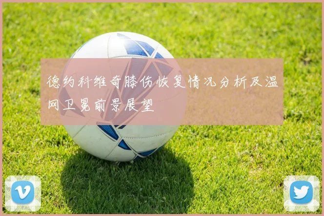 德约科维奇膝伤恢复情况分析及温网卫冕前景展望