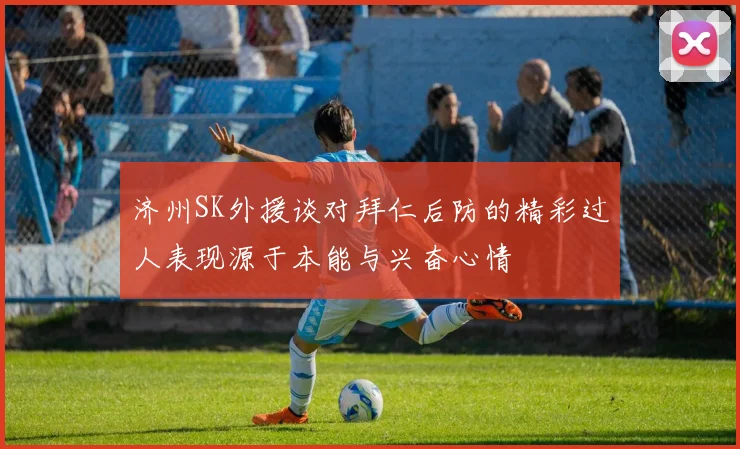济州SK外援谈对拜仁后防的精彩过人表现源于本能与兴奋心情