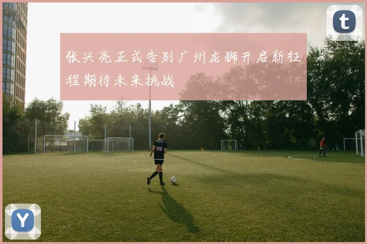 张兴亮正式告别广州龙狮开启新征程期待未来挑战