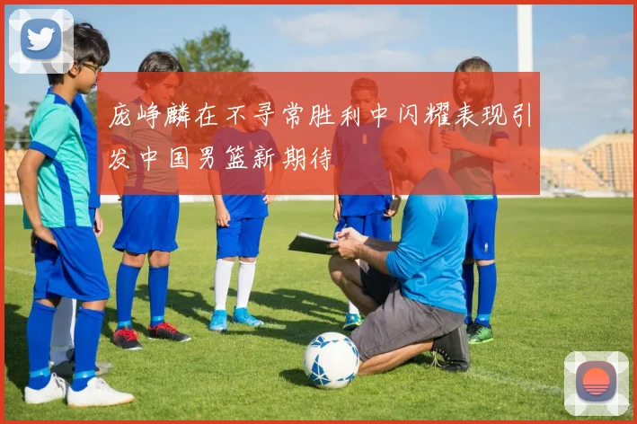 庞峥麟在不寻常胜利中闪耀表现引发中国男篮新期待