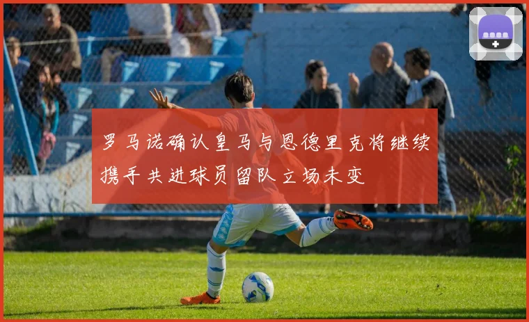 罗马诺确认皇马与恩德里克将继续携手共进球员留队立场未变