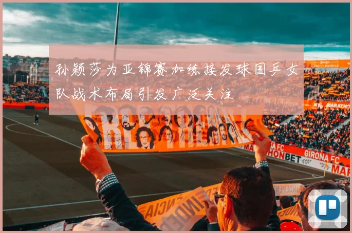 孙颖莎为亚锦赛加练接发球国乒女队战术布局引发广泛关注