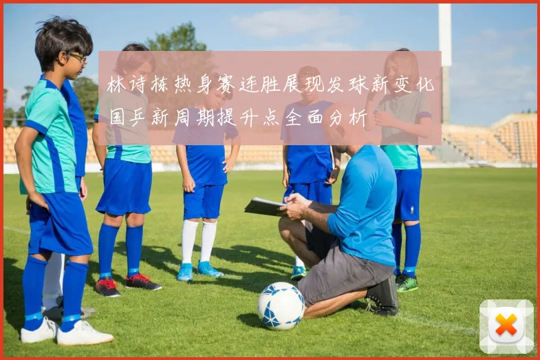 林诗栋热身赛连胜展现发球新变化国乒新周期提升点全面分析