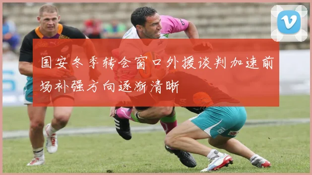 国安冬季转会窗口外援谈判加速前场补强方向逐渐清晰