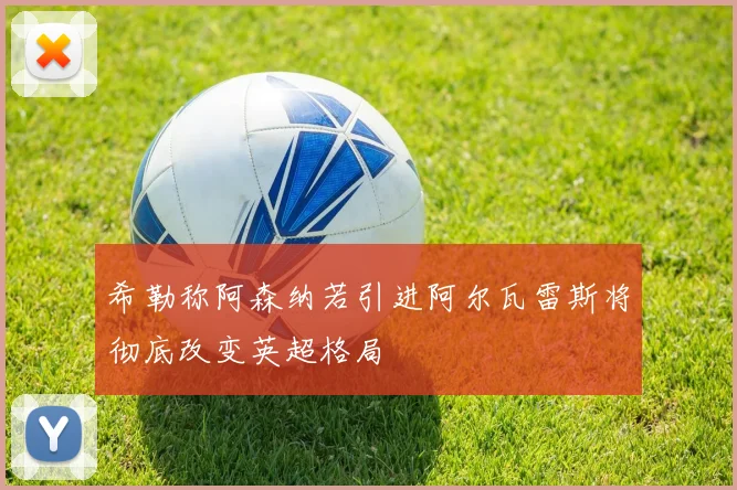 希勒称阿森纳若引进阿尔瓦雷斯将彻底改变英超格局