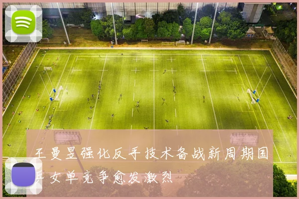 王曼昱强化反手技术备战新周期国乒女单竞争愈发激烈