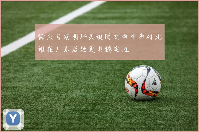 徐杰与胡明轩关键时刻命中率对比谁在广东后场更具稳定性