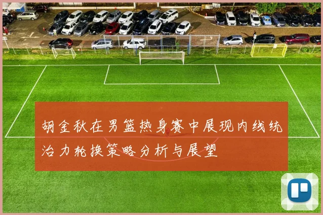 胡金秋在男篮热身赛中展现内线统治力轮换策略分析与展望