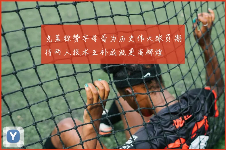 克莱称赞字母哥为历史伟大球员期待两人技术互补成就更高辉煌