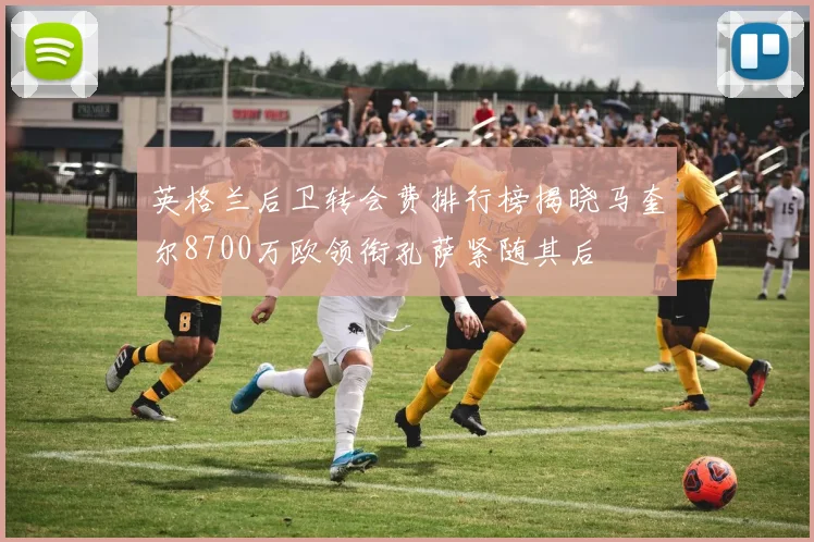 英格兰后卫转会费排行榜揭晓马奎尔8700万欧领衔孔萨紧随其后