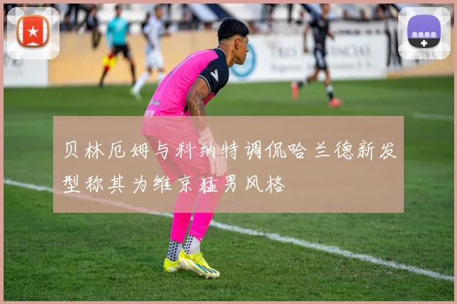 贝林厄姆与科纳特调侃哈兰德新发型称其为维京猛男风格