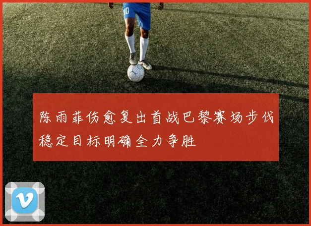 陈雨菲伤愈复出首战巴黎赛场步伐稳定目标明确全力争胜