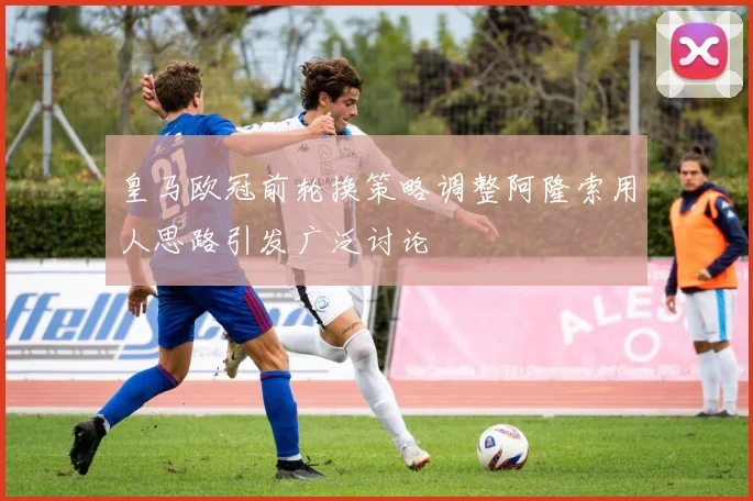 皇马欧冠前轮换策略调整阿隆索用人思路引发广泛讨论